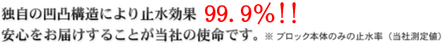 独自の凹凸構造により止水効果100％（※）！ 安心をお届けすることが当社の使命です。※ ブロック本体のみの止水率（当社測定値）