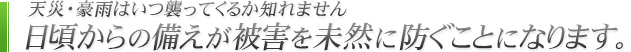 天災・豪雨はいつ襲ってくるか知れません 日頃からの備えが被害を未然に防ぐことになります。